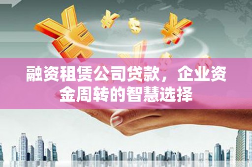 宜兰融资租赁公司贷款，企业资金周转的智慧选择