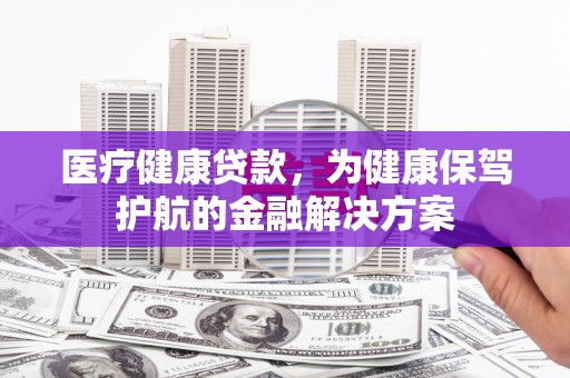 宜兰医疗健康贷款，为健康保驾护航的金融解决方案